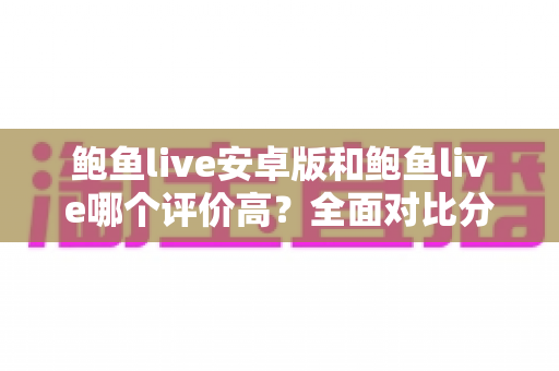鲍鱼live安卓版和鲍鱼live哪个评价高?全面对比分析与用户口碑深度解读 鲍鱼live安卓版和鲍鱼live哪个评价高?全面对比分析与用户口碑深度解读