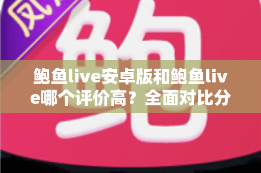 鲍鱼live安卓版和鲍鱼live哪个评价高？全面对比分析与用户口碑深度解读