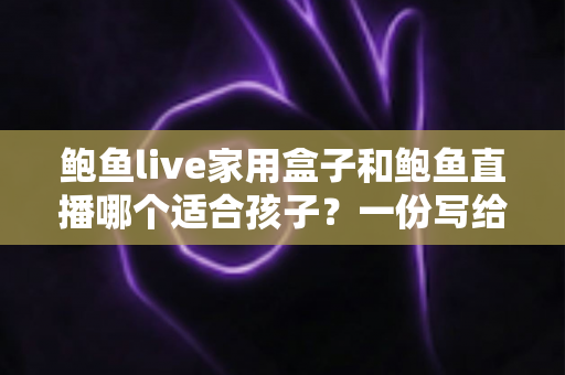 鲍鱼live家用盒子和鲍鱼直播哪个适合孩子？一份写给家长的理性选择指南