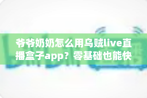 爷爷奶奶怎么用乌贼live直播盒子app？零基础也能快速上手的保姆级教程