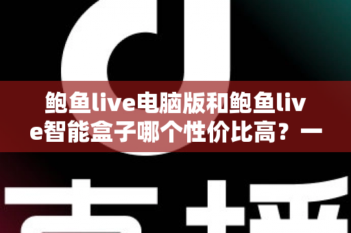 鲍鱼live电脑版和鲍鱼live智能盒子哪个性价比高？一篇讲透成本与体验的选购指南