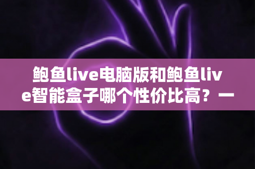 鲍鱼live电脑版和鲍鱼live智能盒子哪个性价比高？一篇讲透成本与体验的选购指南