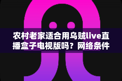 农村老家适合用乌贼live直播盒子电视版吗？网络条件、优势短板与实用避坑全解析