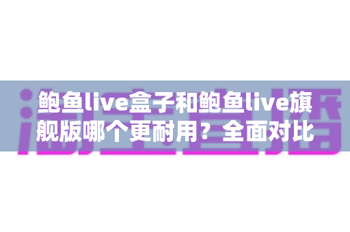 鲍鱼live盒子和鲍鱼live旗舰版哪个更耐用？全面对比评测与选购实用指南