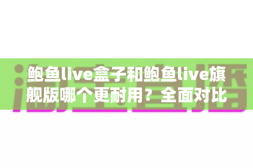 鲍鱼live盒子和鲍鱼live旗舰版哪个更耐用？全面对比评测与选购实用指南