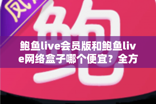 鲍鱼live会员版和鲍鱼live网络盒子哪个便宜？全方位价格对比与省钱选购指南