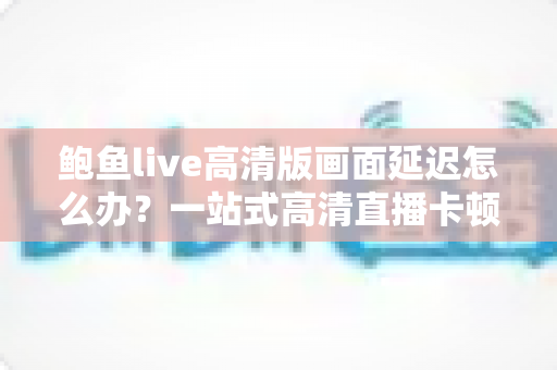 鲍鱼live高清版画面延迟怎么办？一站式高清直播卡顿优化指南，助您畅享丝滑观影体验