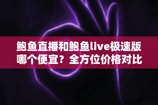 鲍鱼直播和鲍鱼live极速版哪个便宜？全方位价格对比与省钱选择指南
