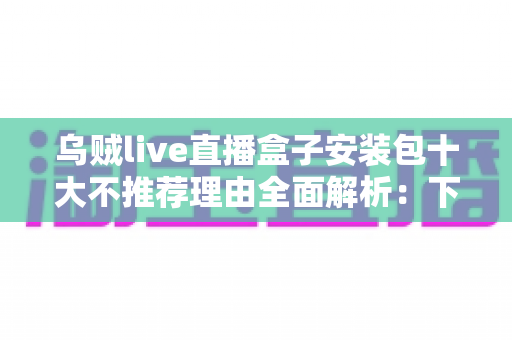 乌贼live直播盒子安装包十大不推荐理由全面解析:下载前必看的安全避坑指南 乌贼live直播盒子安装包十大不推荐理由全面解析:下载前必看的安全避坑指南