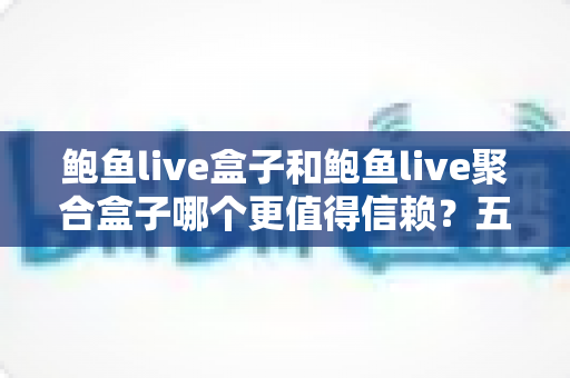 鲍鱼live盒子和鲍鱼live聚合盒子哪个更值得信赖?五大维度深度对比与选购避坑指南 鲍鱼live盒子和鲍鱼live聚合盒子哪个更值得信赖?五大维度深度对比与选购避坑指南