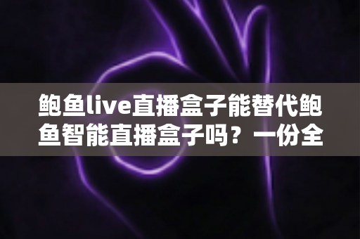 鲍鱼live直播盒子能替代鲍鱼智能直播盒子吗？一份全面解析两款设备差异与替代可行性的深度选购指南