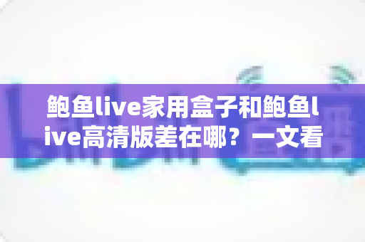 鲍鱼live家用盒子和鲍鱼live高清版差在哪？一文看懂两大版本的核心区别，选对版本不花冤枉钱