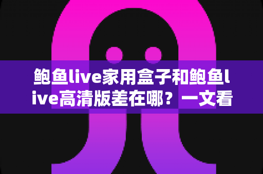 鲍鱼live家用盒子和鲍鱼live高清版差在哪？一文看懂两大版本的核心区别，选对版本不花冤枉钱