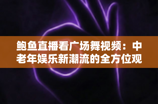 鲍鱼直播看广场舞视频：中老年娱乐新潮流的全方位观看指南