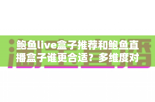 鲍鱼live盒子推荐和鲍鱼直播盒子谁更合适？多维度对比帮你选对大屏观影方案