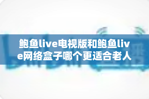 鲍鱼live电视版和鲍鱼live网络盒子哪个更适合老人用?写给子女的完整选购与使用指南 鲍鱼live电视版和鲍鱼live网络盒子哪个更适合老人用?写给子女的完整选购与使用指南