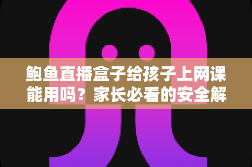 鲍鱼直播盒子给孩子上网课能用吗？家长必看的安全解析与正规网课设备指南