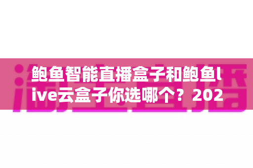鲍鱼智能直播盒子和鲍鱼live云盒子你选哪个？2025年最全选购指南与深度对比评测