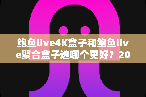 鲍鱼live4K盒子和鲍鱼live聚合盒子选哪个更好？2025年超全选购对比指南，一文帮你搞定！
