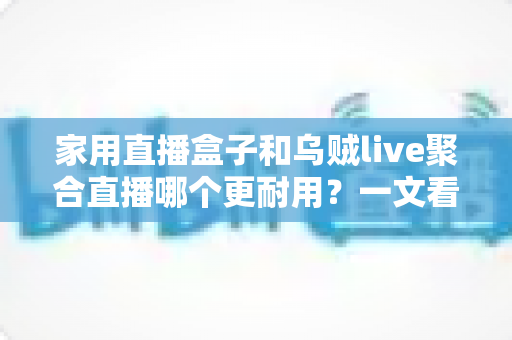 家用直播盒子和乌贼live聚合直播哪个更耐用?一文看懂寿命差异,帮你选对长久省心的家庭观影方案 家用直播盒子和乌贼live聚合直播哪个更耐用?一文看懂寿命差异,帮你选对长久省心的家庭观影方案