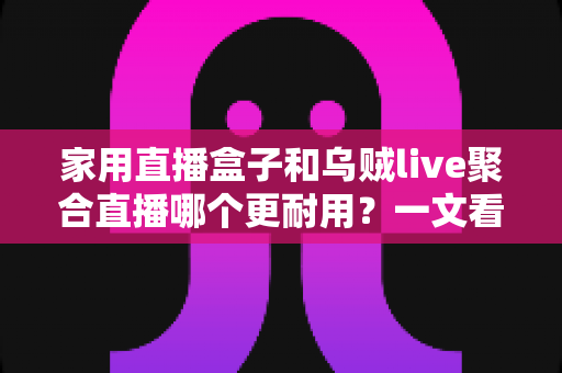 家用直播盒子和乌贼live聚合直播哪个更耐用？一文看懂寿命差异，帮你选对长久省心的家庭观影方案