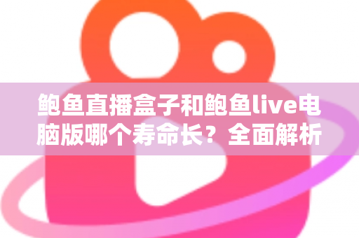 鲍鱼直播盒子和鲍鱼live电脑版哪个寿命长?全面解析使用寿命差异与延长秘诀 鲍鱼直播盒子和鲍鱼live电脑版哪个寿命长?全面解析使用寿命差异与延长秘诀