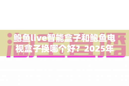 鲍鱼live智能盒子和鲍鱼电视盒子换哪个好？2025年最新选购对比与换机实用指南