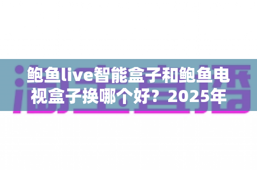 鲍鱼live智能盒子和鲍鱼电视盒子换哪个好？2025年最新选购对比与换机实用指南