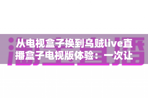 从电视盒子换到乌贼live直播盒子电视版体验:一次让客厅大屏重获新生的升级之旅 从电视盒子换到乌贼live直播盒子电视版体验:一次让客厅大屏重获新生的升级之旅