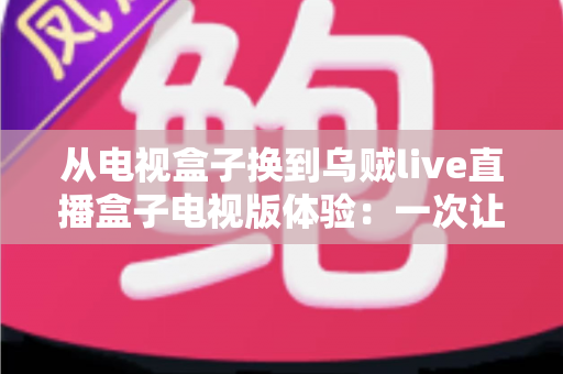 从电视盒子换到乌贼live直播盒子电视版体验：一次让客厅大屏重获新生的升级之旅