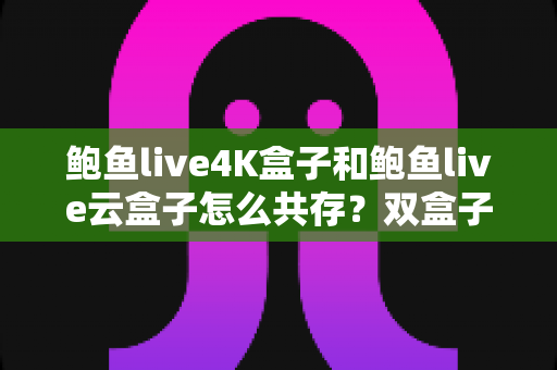 鲍鱼live4K盒子和鲍鱼live云盒子怎么共存？双盒子共存配置全攻略与实用避坑指南