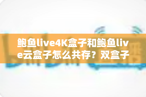 鲍鱼live4K盒子和鲍鱼live云盒子怎么共存？双盒子共存配置全攻略与实用避坑指南