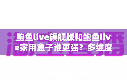 鲍鱼live旗舰版和鲍鱼live家用盒子谁更强？多维度深度对比评测，看完再买不踩坑