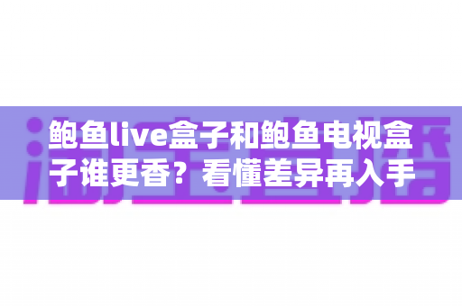 鲍鱼live盒子和鲍鱼电视盒子谁更香？看懂差异再入手，选对盒子不花冤枉钱
