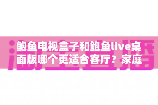 鲍鱼电视盒子和鲍鱼live桌面版哪个更适合客厅?家庭大屏观影方案深度对比与选购指南 鲍鱼电视盒子和鲍鱼live桌面版哪个更适合客厅?家庭大屏观影方案深度对比与选购指南