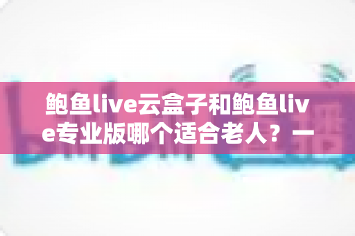 鲍鱼live云盒子和鲍鱼live专业版哪个适合老人？一篇文章帮爸妈选对看直播的贴心方案