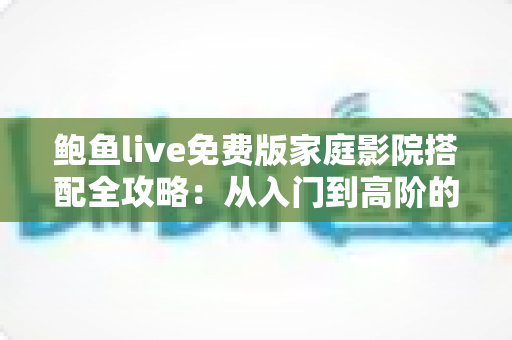 鲍鱼live免费版家庭影院搭配全攻略：从入门到高阶的沉浸式观影解决方案