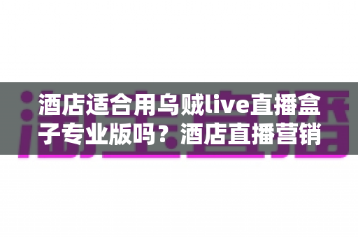 酒店适合用乌贼live直播盒子专业版吗？酒店直播营销硬件选择全解析