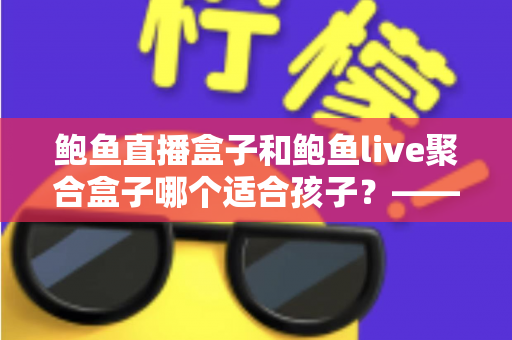 鲍鱼直播盒子和鲍鱼live聚合盒子哪个适合孩子？——家长必读的儿童观看安全指南