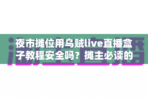 夜市摊位用乌贼live直播盒子教程安全吗?摊主必读的安全使用与避坑全指南 夜市摊位用乌贼live直播盒子教程安全吗?摊主必读的安全使用与避坑全指南