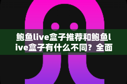 鲍鱼live盒子推荐和鲍鱼live盒子有什么不同？全面解析两者差异与选择技巧