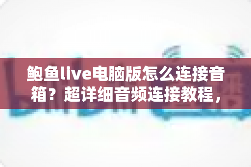 鲍鱼live电脑版怎么连接音箱?超详细音频连接教程,让你的直播声音更出彩 鲍鱼live电脑版怎么连接音箱?超详细音频连接教程,让你的直播声音更出彩