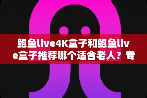 鲍鱼live4K盒子和鲍鱼live盒子推荐哪个适合老人？专为长辈量身打造的选购指南与真实对比分析