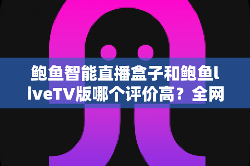 鲍鱼智能直播盒子和鲍鱼liveTV版哪个评价高？全网口碑对比与深度选购指南