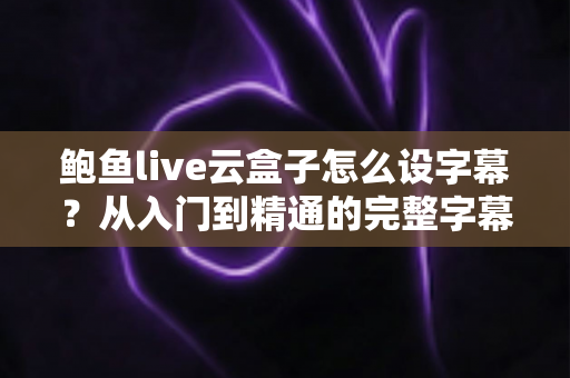 鲍鱼live云盒子怎么设字幕?从入门到精通的完整字幕设置指南 鲍鱼live云盒子怎么设字幕?从入门到精通的完整字幕设置指南