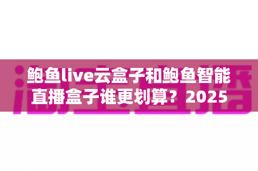 鲍鱼live云盒子和鲍鱼智能直播盒子谁更划算？2025年最全性价比对比与选购避坑指南
