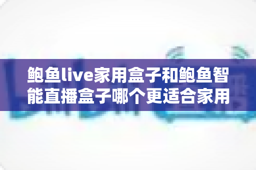 鲍鱼live家用盒子和鲍鱼智能直播盒子哪个更适合家用？全维度深度对比与家庭选购指南