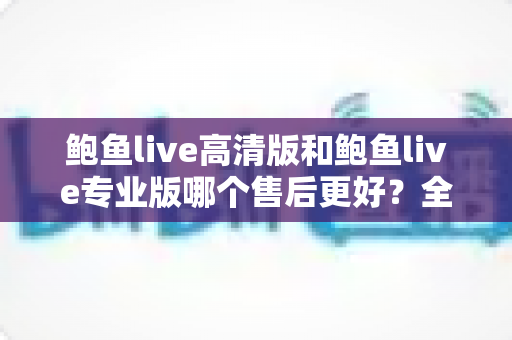 鲍鱼live高清版和鲍鱼live专业版哪个售后更好？全方位深度对比与选购指南