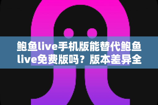 鲍鱼live手机版能替代鲍鱼live免费版吗？版本差异全面解析与实用选择指南