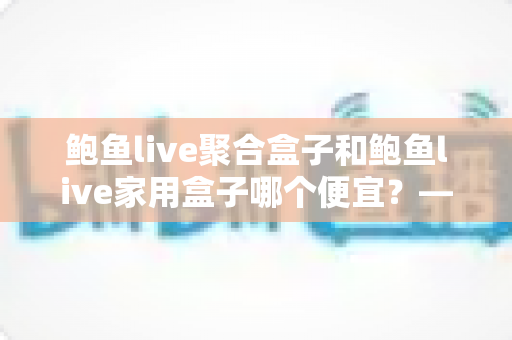 鲍鱼live聚合盒子和鲍鱼live家用盒子哪个便宜？——价格全面对比与高性价比选购指南